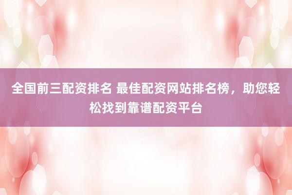 全国前三配资排名 最佳配资网站排名榜，助您轻松找到靠谱配资平台