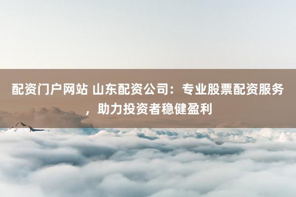配资门户网站 山东配资公司：专业股票配资服务，助力投资者稳健盈利